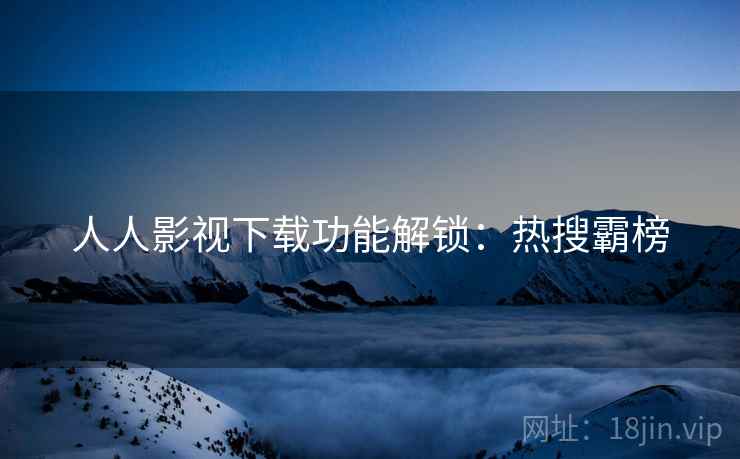 人人影视下载功能解锁:热搜霸榜 人人影视下载功能解锁:热搜霸榜