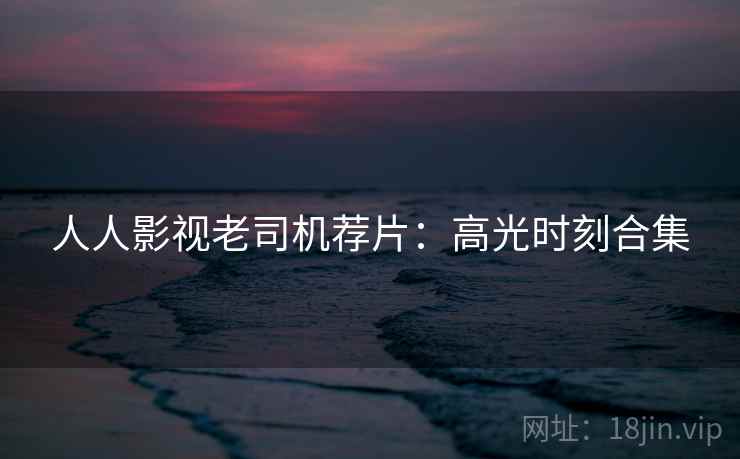 人人影视老司机荐片:高光时刻合集 人人影视老司机荐片:高光时刻合集